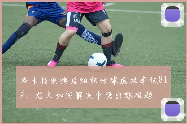 洛卡特利拖后组织传球成功率仅81%,尤文如何解决中场出球难题