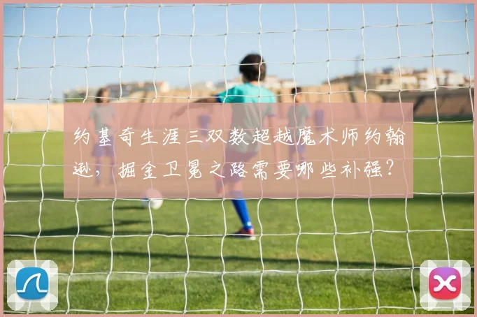 约基奇生涯三双数超越魔术师约翰逊,掘金卫冕之路需要哪些补强?