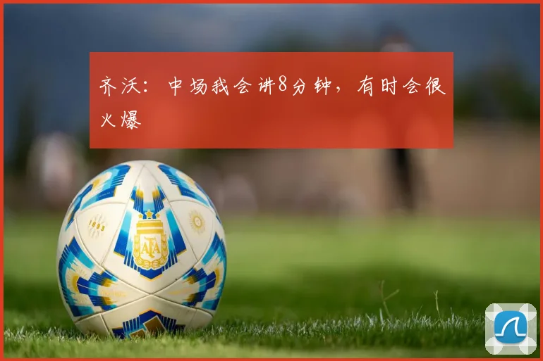 齐沃:中场我会讲8分钟,有时会很火爆