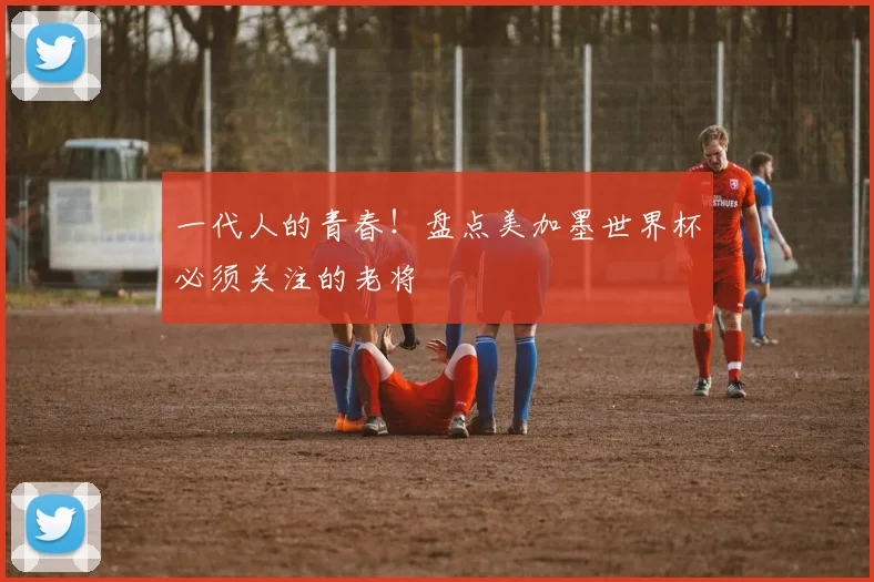 一代人的青春!盘点美加墨世界杯必须关注的老将